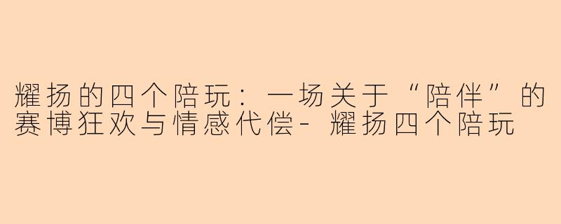 耀扬的四个陪玩:一场关于“陪伴”的赛博狂欢与情感代偿-耀扬四个陪玩