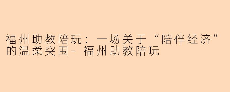 福州助教陪玩:一场关于“陪伴经济”的温柔突围-福州助教陪玩