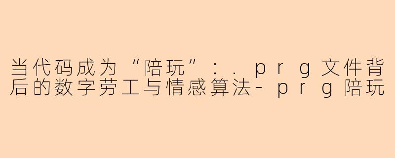 当代码成为“陪玩”:.prg文件背后的数字劳工与情感算法-prg陪玩