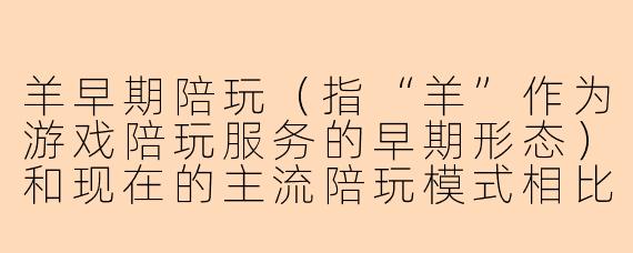 羊早期陪玩（指“羊”作为游戏陪玩服务的早期形态）和现在的主流陪玩模式相比，最大的不同是什么？