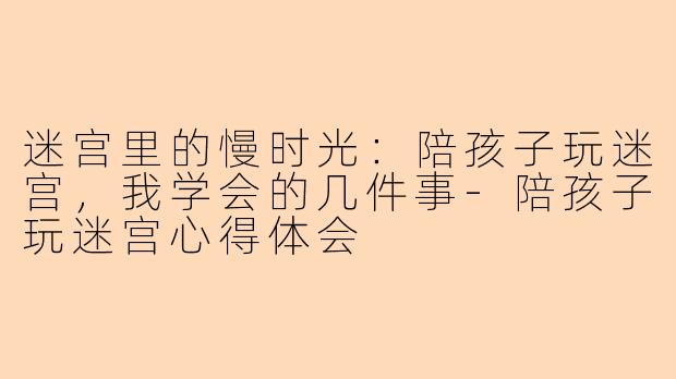 迷宫里的慢时光:陪孩子玩迷宫,我学会的几件事-陪孩子玩迷宫心得体会