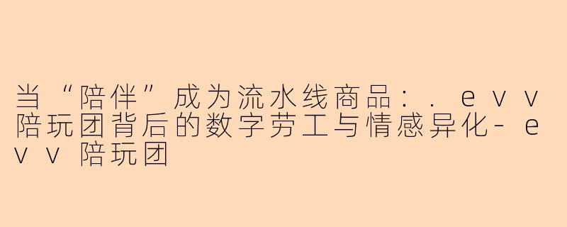当“陪伴”成为流水线商品:.evv陪玩团背后的数字劳工与情感异化-evv陪玩团