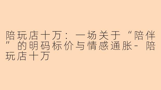 陪玩店十万:一场关于“陪伴”的明码标价与情感通胀-陪玩店十万