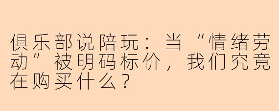 俱乐部说陪玩:当“情绪劳动”被明码标价,我们究竟在购买什么?
