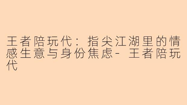 王者陪玩代:指尖江湖里的情感生意与身份焦虑-王者陪玩代