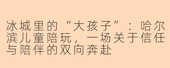 冰城里的“大孩子”:哈尔滨儿童陪玩,一场关于信任与陪伴的双向奔赴
