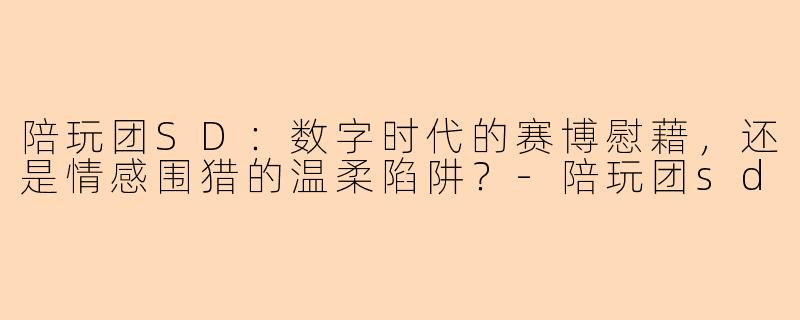陪玩团SD:数字时代的赛博慰藉,还是情感围猎的温柔陷阱?-陪玩团sd