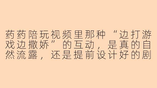 药药陪玩视频里那种“边打游戏边撒娇”的互动,是真的自然流露,还是提前设计好的剧本?