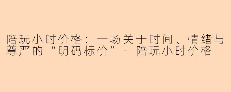 陪玩小时价格:一场关于时间、情绪与尊严的“明码标价”-陪玩小时价格