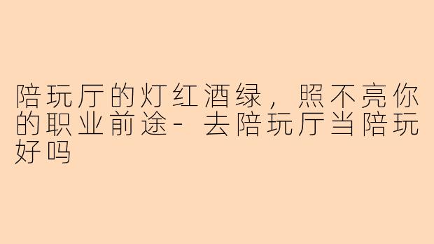 陪玩厅的灯红酒绿,照不亮你的职业前途-去陪玩厅当陪玩好吗