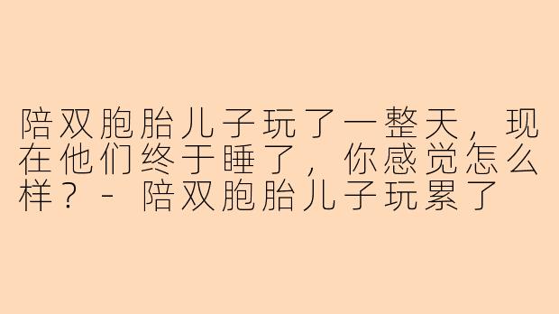 陪双胞胎儿子玩了一整天，现在他们终于睡了，你感觉怎么样？-陪双胞胎儿子玩累了