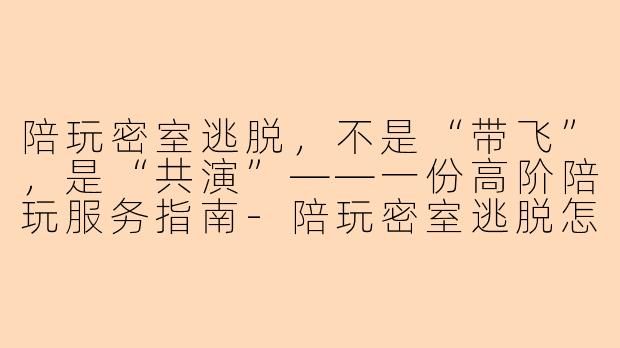陪玩密室逃脱,不是“带飞”,是“共演”——一份高阶陪玩服务指南-陪玩密室逃脱怎么陪