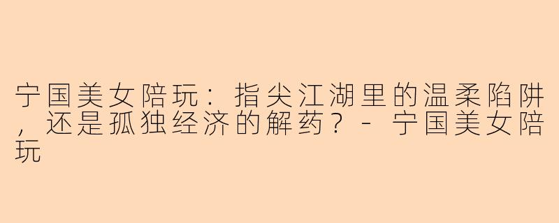 宁国美女陪玩:指尖江湖里的温柔陷阱,还是孤独经济的解药?-宁国美女陪玩