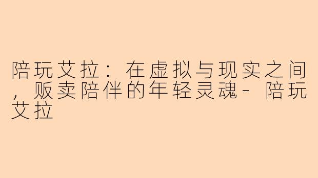 陪玩艾拉:在虚拟与现实之间,贩卖陪伴的年轻灵魂-陪玩艾拉
