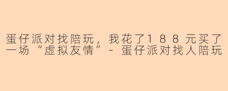 蛋仔派对找陪玩,我花了188元买了一场“虚拟友情”-蛋仔派对找人陪玩