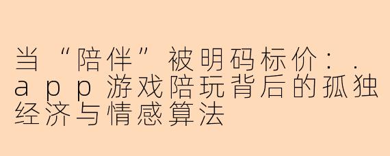 当“陪伴”被明码标价:.app游戏陪玩背后的孤独经济与情感算法