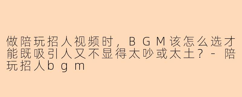 做陪玩招人视频时,BGM该怎么选才能既吸引人又不显得太吵或太土?-陪玩招人bgm