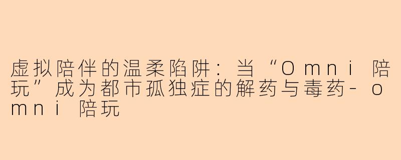 虚拟陪伴的温柔陷阱:当“Omni陪玩”成为都市孤独症的解药与毒药-omni陪玩