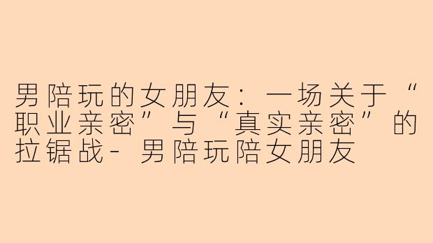 男陪玩的女朋友:一场关于“职业亲密”与“真实亲密”的拉锯战-男陪玩陪女朋友