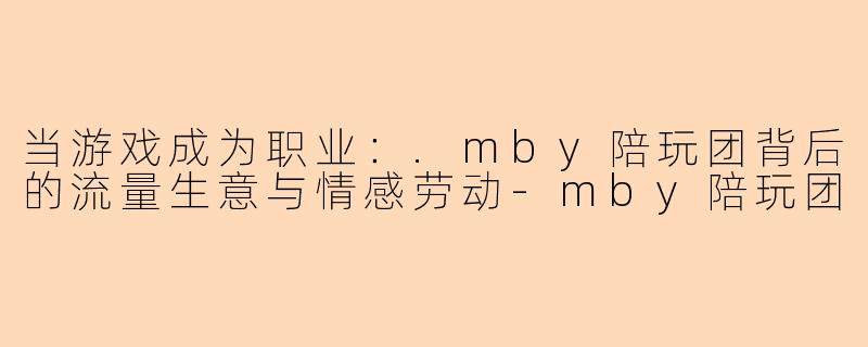 当游戏成为职业：.mby陪玩团背后的流量生意与情感劳动-mby陪玩团
