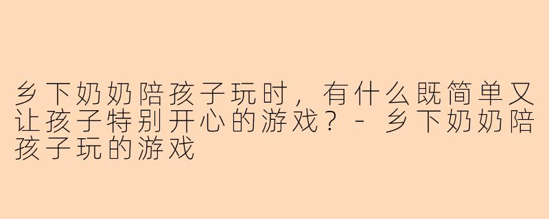 乡下奶奶陪孩子玩时，有什么既简单又让孩子特别开心的游戏？-乡下奶奶陪孩子玩的游戏