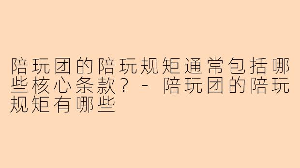 陪玩团的陪玩规矩通常包括哪些核心条款?-陪玩团的陪玩规矩有哪些