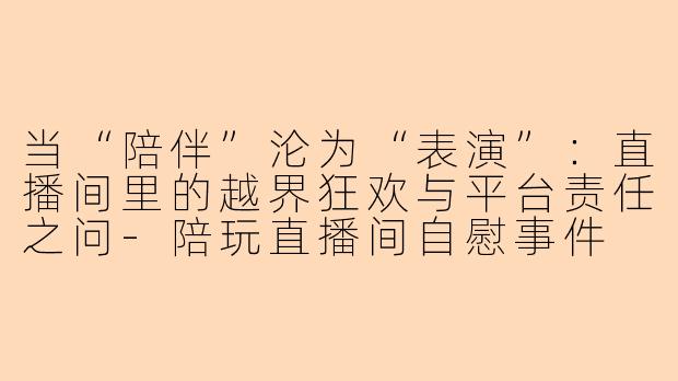 当“陪伴”沦为“表演”:直播间里的越界狂欢与平台责任之问-陪玩直播间自慰事件