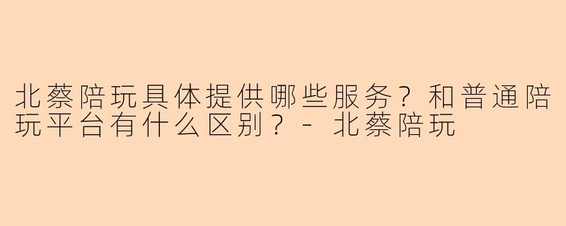 北蔡陪玩具体提供哪些服务?和普通陪玩平台有什么区别?-北蔡陪玩