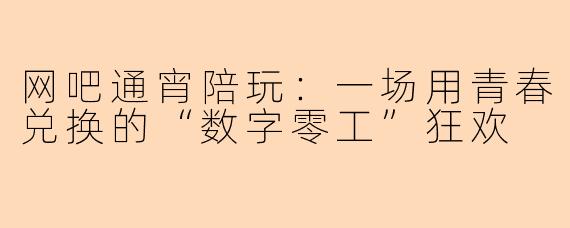 网吧通宵陪玩:一场用青春兑换的“数字零工”狂欢