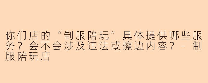 你们店的“制服陪玩”具体提供哪些服务?会不会涉及违法或擦边内容?-制服陪玩店