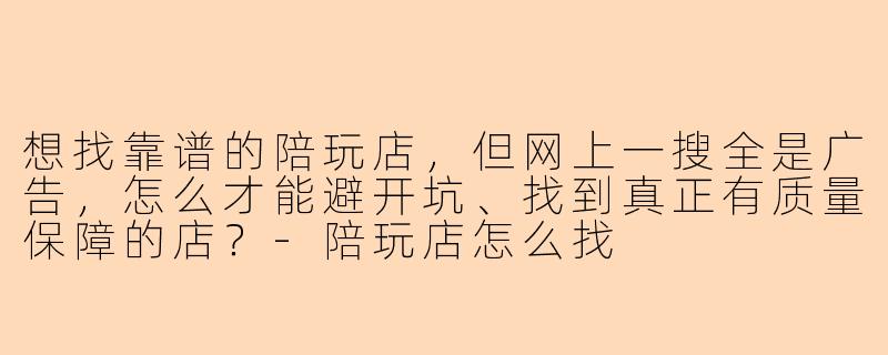 想找靠谱的陪玩店,但网上一搜全是广告,怎么才能避开坑、找到真正有质量保障的店?-陪玩店怎么找