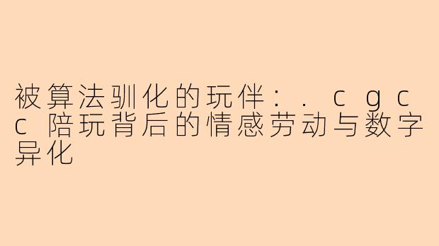 被算法驯化的玩伴:.cgcc陪玩背后的情感劳动与数字异化
