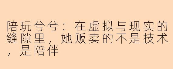 陪玩兮兮:在虚拟与现实的缝隙里,她贩卖的不是技术,是陪伴