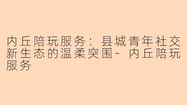 内丘陪玩服务:县城青年社交新生态的温柔突围-内丘陪玩服务