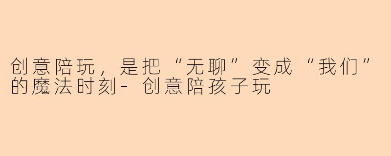 创意陪玩,是把“无聊”变成“我们”的魔法时刻-创意陪孩子玩