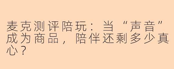 麦克测评陪玩：当“声音”成为商品，陪伴还剩多少真心？