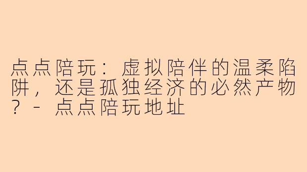 点点陪玩:虚拟陪伴的温柔陷阱,还是孤独经济的必然产物?-点点陪玩地址