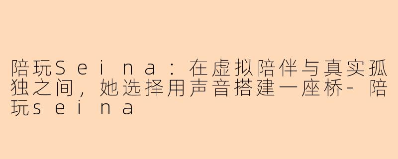 陪玩Seina:在虚拟陪伴与真实孤独之间,她选择用声音搭建一座桥-陪玩seina