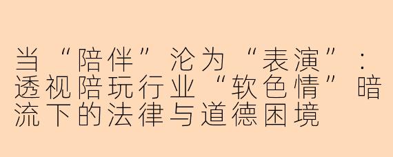 当“陪伴”沦为“表演”:透视陪玩行业“软色情”暗流下的法律与道德困境