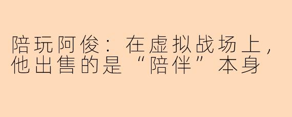 陪玩阿俊:在虚拟战场上,他出售的是“陪伴”本身