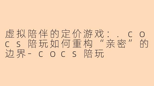 虚拟陪伴的定价游戏：.cocs陪玩如何重构“亲密”的边界-cocs陪玩