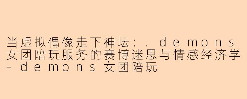 当虚拟偶像走下神坛：.demons女团陪玩服务的赛博迷思与情感经济学-demons女团陪玩
