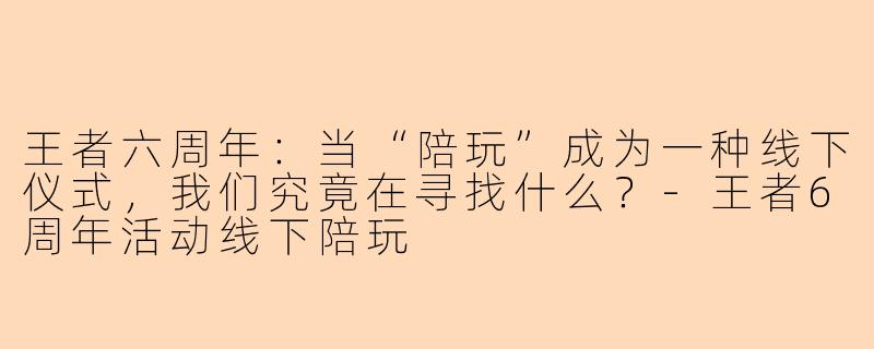 王者六周年:当“陪玩”成为一种线下仪式,我们究竟在寻找什么?-王者6周年活动线下陪玩