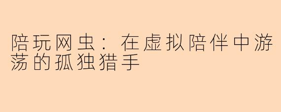 陪玩网虫:在虚拟陪伴中游荡的孤独猎手
