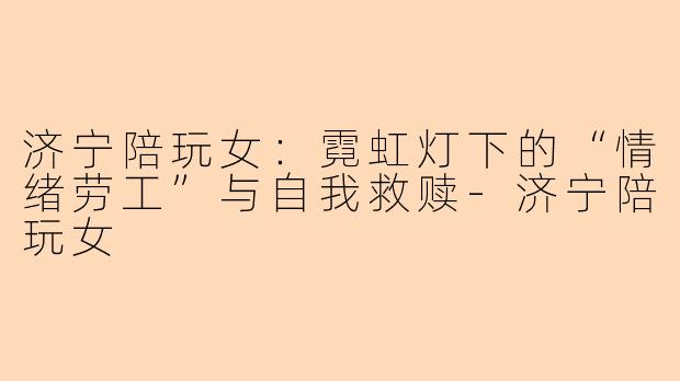 济宁陪玩女:霓虹灯下的“情绪劳工”与自我救赎-济宁陪玩女