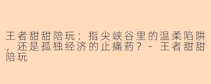 王者甜甜陪玩：指尖峡谷里的温柔陷阱，还是孤独经济的止痛药？-王者甜甜陪玩