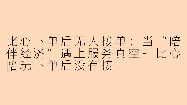 比心下单后无人接单:当“陪伴经济”遇上服务真空-比心陪玩下单后没有接
