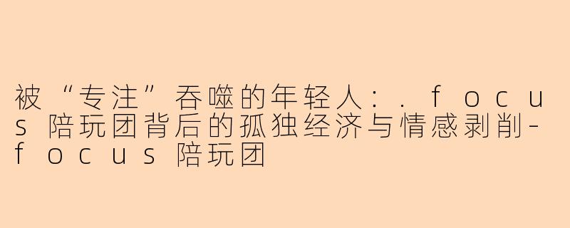 被“专注”吞噬的年轻人:.focus陪玩团背后的孤独经济与情感剥削-focus陪玩团