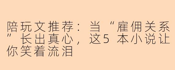 陪玩文推荐:当“雇佣关系”长出真心,这5本小说让你笑着流泪