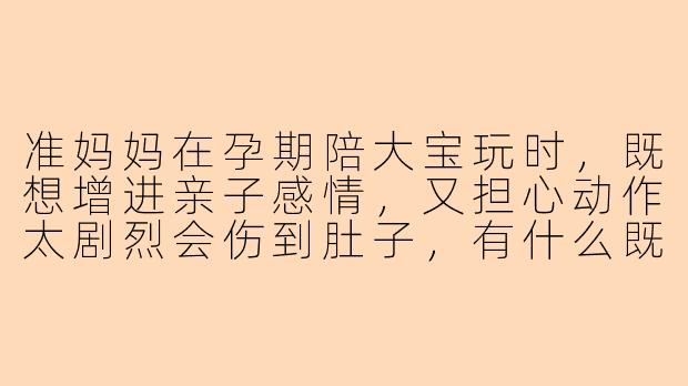 准妈妈在孕期陪大宝玩时,既想增进亲子感情,又担心动作太剧烈会伤到肚子,有什么既安全又有趣的游戏推荐吗?-准妈妈陪孩子玩什么